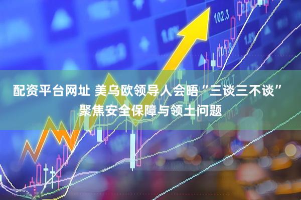 配资平台网址 美乌欧领导人会晤“三谈三不谈” 聚焦安全保障与领土问题