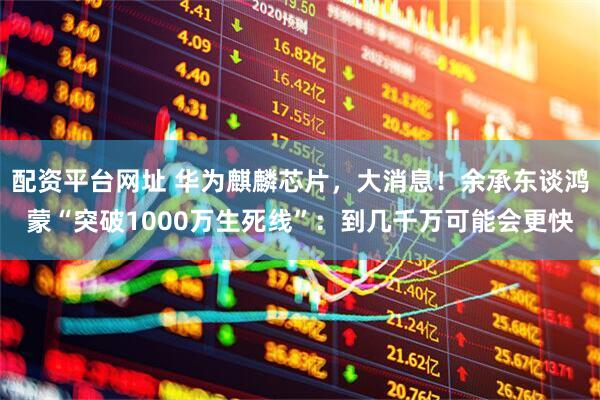 配资平台网址 华为麒麟芯片，大消息！余承东谈鸿蒙“突破1000万生死线”：到几千万可能会更快