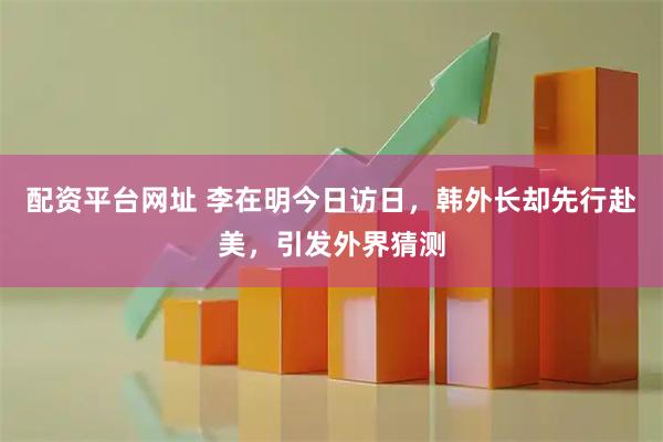 配资平台网址 李在明今日访日，韩外长却先行赴美，引发外界猜测