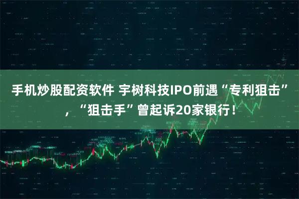 手机炒股配资软件 宇树科技IPO前遇“专利狙击”，“狙击手”曾起诉20家银行！
