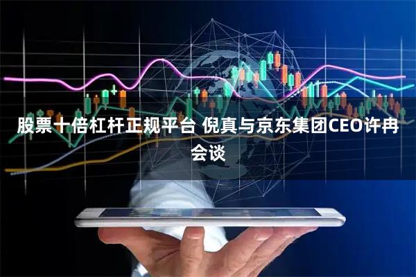 股票十倍杠杆正规平台 倪真与京东集团CEO许冉会谈
