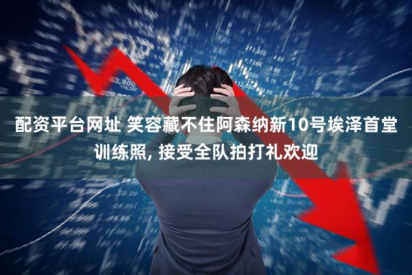 配资平台网址 笑容藏不住阿森纳新10号埃泽首堂训练照, 接受全队拍打礼欢迎