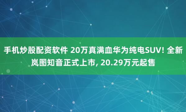 手机炒股配资软件 20万真满血华为纯电SUV! 全新岚图知音正式上市, 20.29万元起售