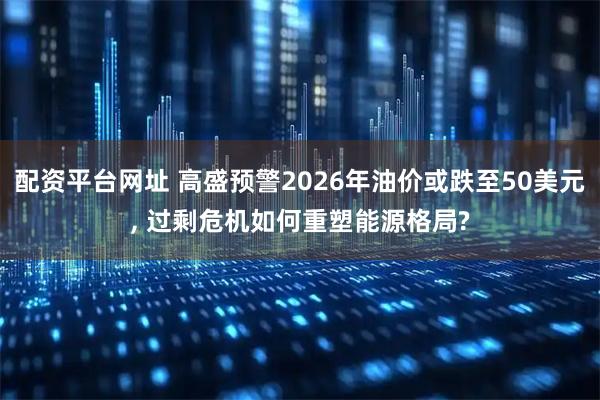 配资平台网址 高盛预警2026年油价或跌至50美元, 过剩危机如何重塑能源格局?
