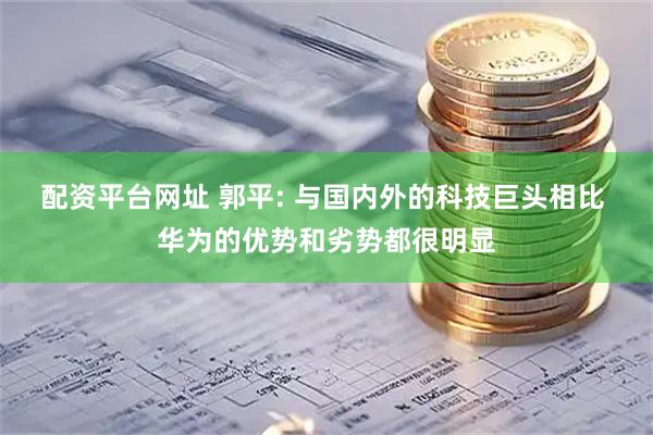 配资平台网址 郭平: 与国内外的科技巨头相比 华为的优势和劣势都很明显