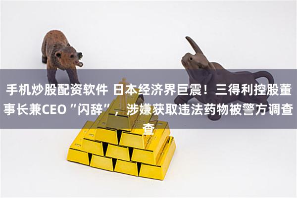 手机炒股配资软件 日本经济界巨震！三得利控股董事长兼CEO“闪辞”，涉嫌获取违法药物被警方调查