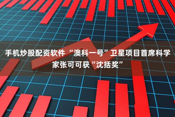 手机炒股配资软件 “澳科一号”卫星项目首席科学家张可可获“沈括奖”