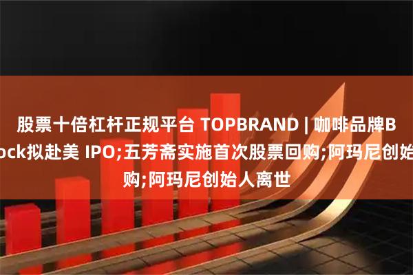 股票十倍杠杆正规平台 TOPBRAND | 咖啡品牌Black Rock拟赴美 IPO;五芳斋实施首次股票回购;阿玛尼创始人离世