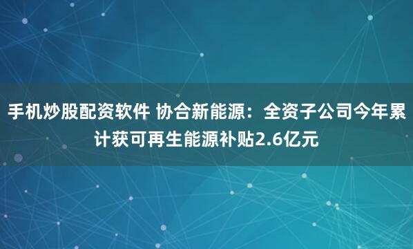 手机炒股配资软件 协合新能源：全资子公司今年累计获可再生能源补贴2.6亿元