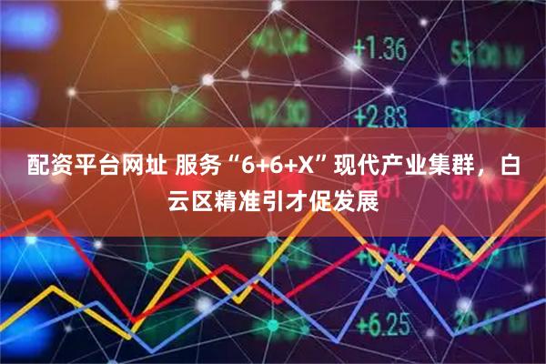 配资平台网址 服务“6+6+X”现代产业集群，白云区精准引才促发展