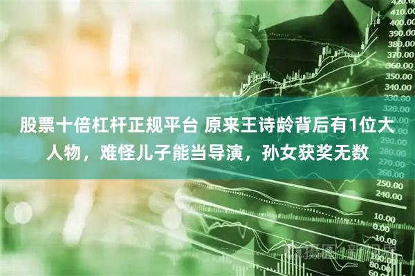 股票十倍杠杆正规平台 原来王诗龄背后有1位大人物，难怪儿子能当导演，孙女获奖无数