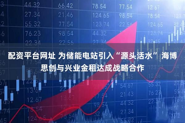 配资平台网址 为储能电站引入“源头活水” 海博思创与兴业金租达成战略合作