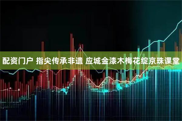 配资门户 指尖传承非遗 应城金漆木梅花绽京珠课堂