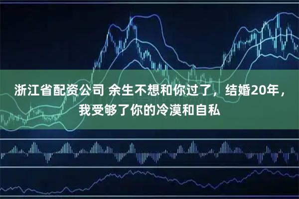 浙江省配资公司 余生不想和你过了，结婚20年，我受够了你的冷漠和自私