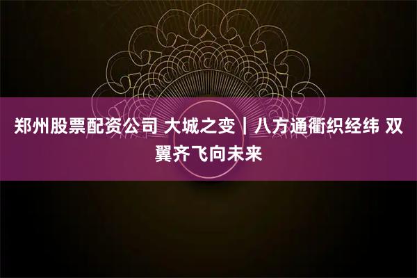 郑州股票配资公司 大城之变｜八方通衢织经纬 双翼齐飞向未来