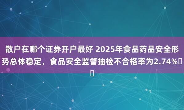 散户在哪个证券开户最好 2025年食品药品安全形势总体稳定，食品安全监督抽检不合格率为2.74%‌