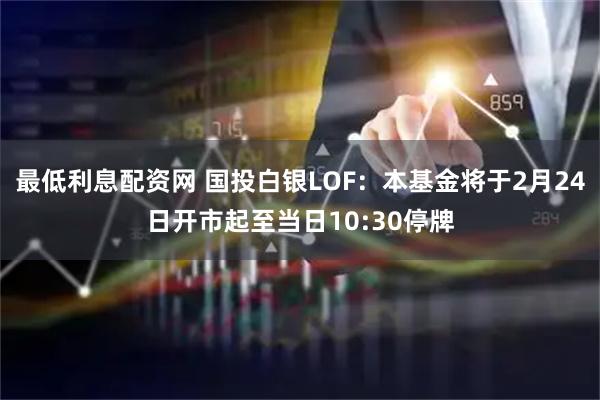 最低利息配资网 国投白银LOF：本基金将于2月24日开市起至当日10:30停牌