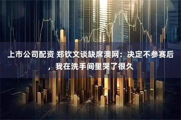 上市公司配资 郑钦文谈缺席澳网：决定不参赛后，我在洗手间里哭了很久