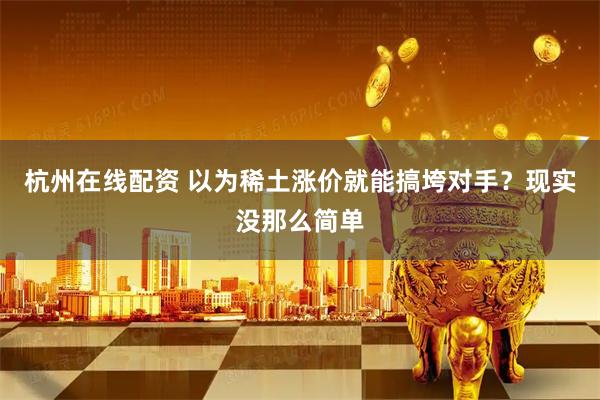 杭州在线配资 以为稀土涨价就能搞垮对手？现实没那么简单