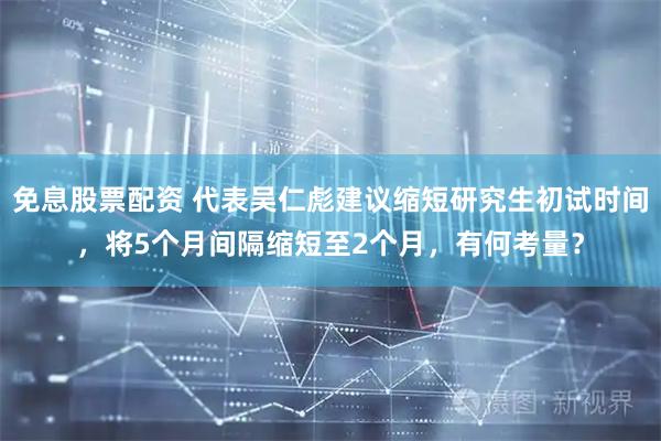 免息股票配资 代表吴仁彪建议缩短研究生初试时间，将5个月间隔缩短至2个月，有何考量？