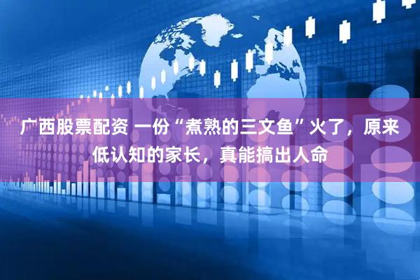 广西股票配资 一份“煮熟的三文鱼”火了，原来低认知的家长，真能搞出人命