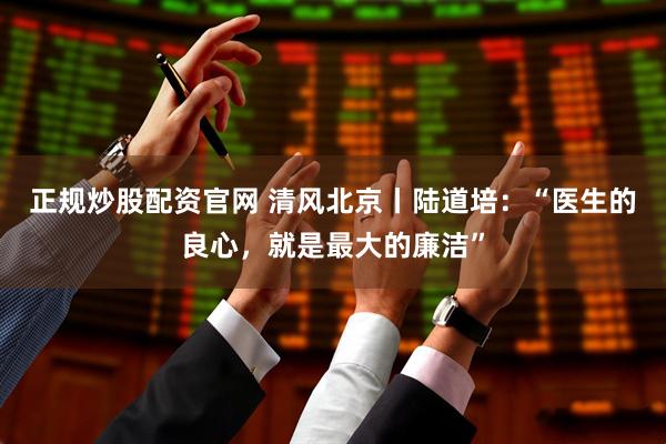 正规炒股配资官网 清风北京丨陆道培：“医生的良心，就是最大的廉洁”