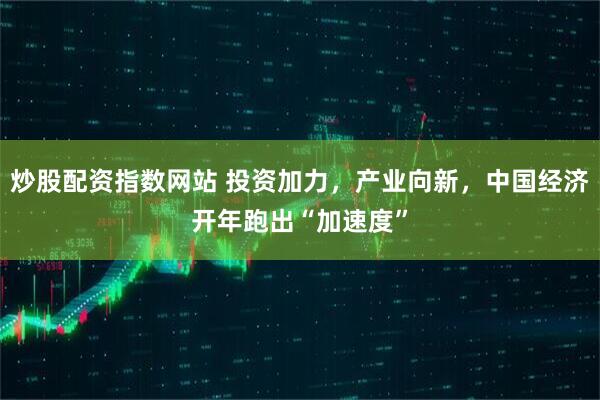 炒股配资指数网站 投资加力，产业向新，中国经济开年跑出“加速度”