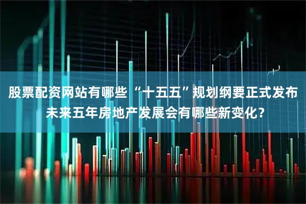 股票配资网站有哪些 “十五五”规划纲要正式发布 未来五年房地产发展会有哪些新变化？