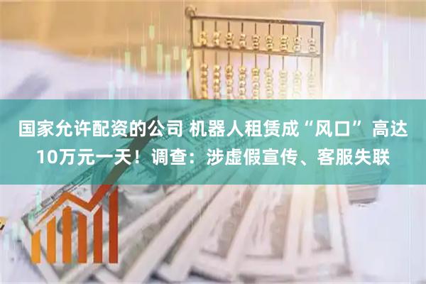 国家允许配资的公司 机器人租赁成“风口” 高达10万元一天！调查：涉虚假宣传、客服失联