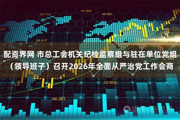 配资界网 市总工会机关纪检监察组与驻在单位党组(领导班子)召开2026年全面从严治党工作会商