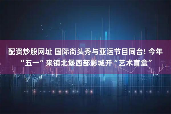 配资炒股网址 国际街头秀与亚运节目同台! 今年“五一”来镇北堡西部影城开“艺术盲盒”