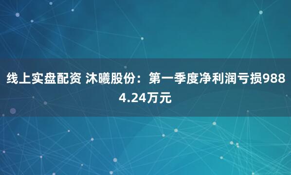 线上实盘配资 沐曦股份：第一季度净利润亏损9884.24万元