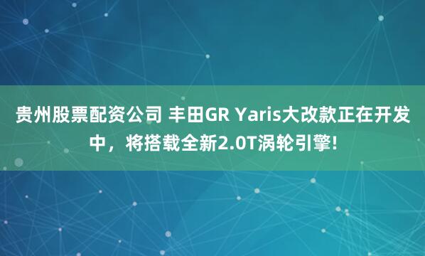 贵州股票配资公司 丰田GR Yaris大改款正在开发中，将搭载全新2.0T涡轮引擎!