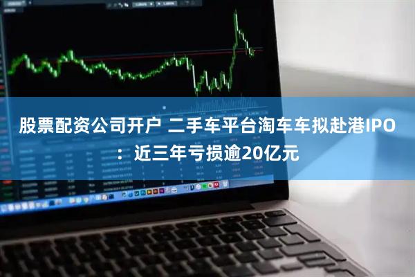 股票配资公司开户 二手车平台淘车车拟赴港IPO：近三年亏损逾20亿元