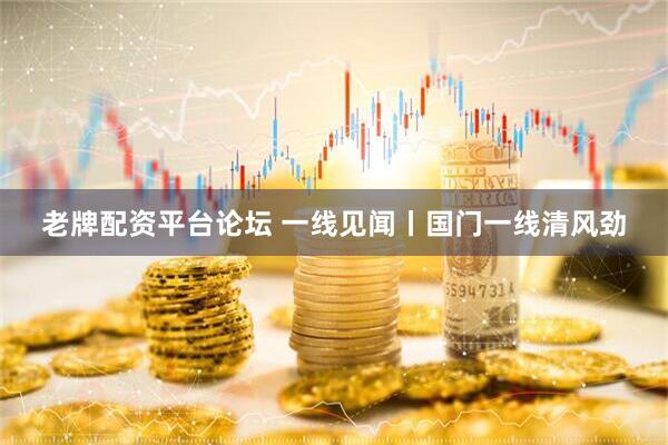 老牌配资平台论坛 一线见闻丨国门一线清风劲