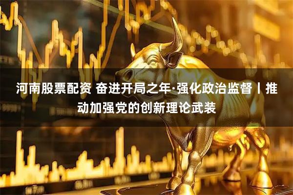 河南股票配资 奋进开局之年·强化政治监督丨推动加强党的创新理论武装