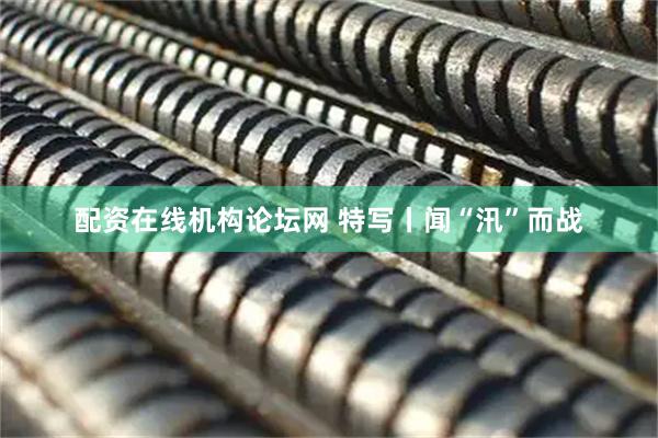 配资在线机构论坛网 特写丨闻“汛”而战