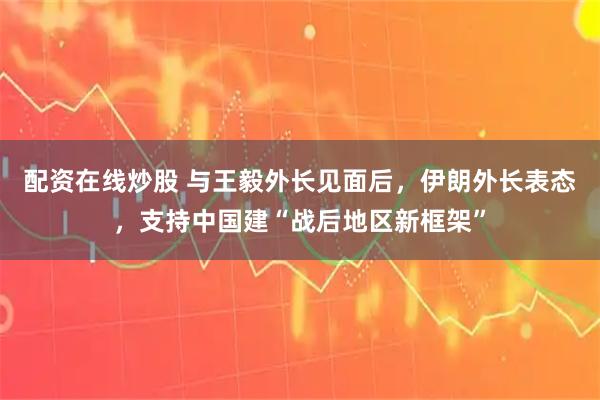 配资在线炒股 与王毅外长见面后，伊朗外长表态，支持中国建“战后地区新框架”