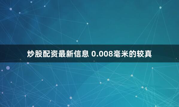 炒股配资最新信息 0.008毫米的较真