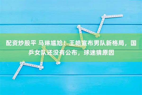 配资炒股平 马琳尴尬！王皓宣布男队新格局，国乒女队还没有公布，球迷猜原因