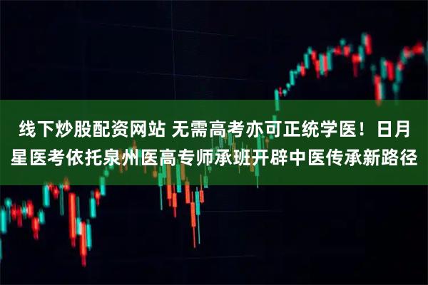 线下炒股配资网站 无需高考亦可正统学医!日月星医考依托泉州医高专师承班开辟中医传承新路径
