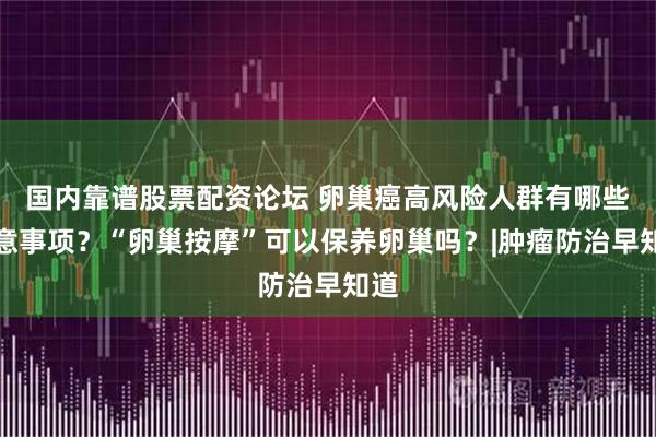 国内靠谱股票配资论坛 卵巢癌高风险人群有哪些注意事项?“卵巢按摩”可以保养卵巢吗?|肿瘤防治早知道