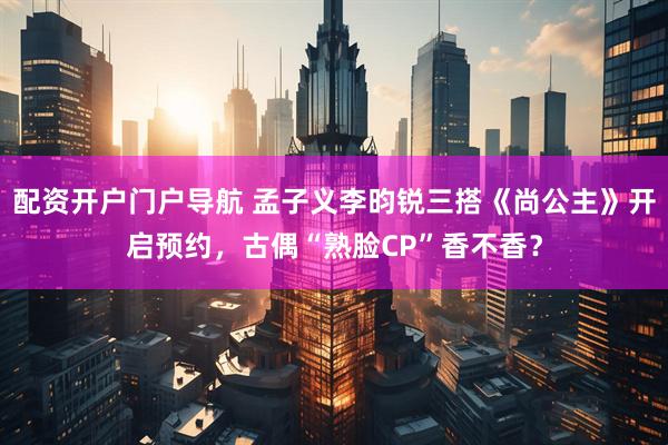 配资开户门户导航 孟子义李昀锐三搭《尚公主》开启预约，古偶“熟脸CP”香不香？