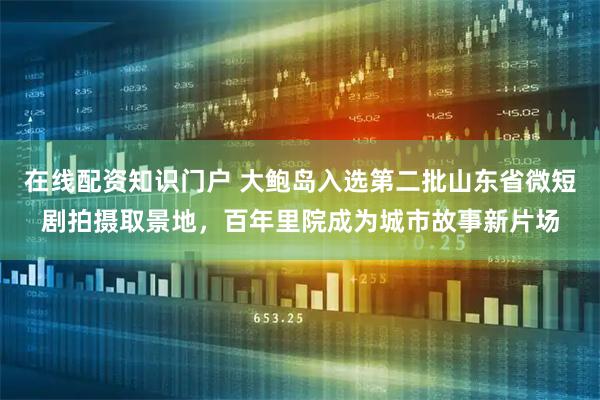 在线配资知识门户 大鲍岛入选第二批山东省微短剧拍摄取景地,百年里院成为城市故事新片场