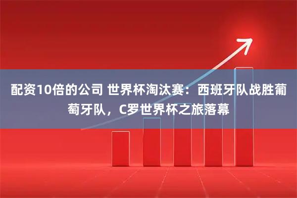 配资10倍的公司 世界杯淘汰赛：西班牙队战胜葡萄牙队，C罗世界杯之旅落幕
