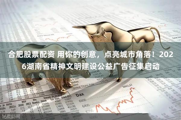 合肥股票配资 用你的创意，点亮城市角落！2026湖南省精神文明建设公益广告征集启动