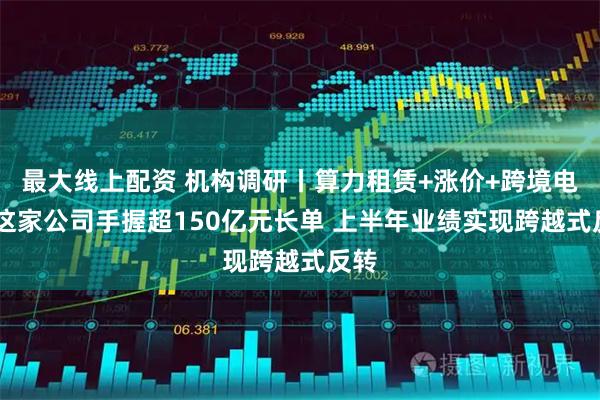 最大线上配资 机构调研丨算力租赁+涨价+跨境电商 这家公司手握超150亿元长单 上半年业绩实现跨越式反转