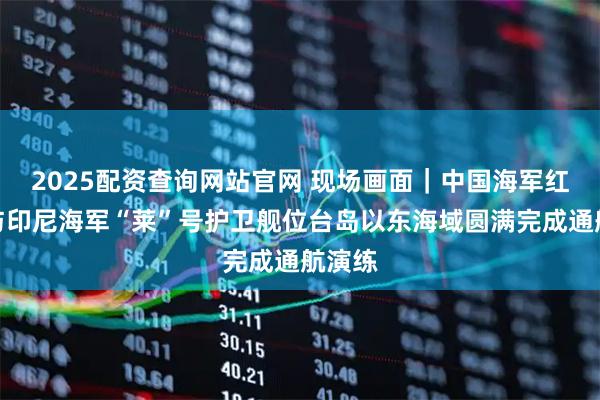 2025配资查询网站官网 现场画面｜中国海军红河舰与印尼海军“莱”号护卫舰位台岛以东海域圆满完成通航演练
