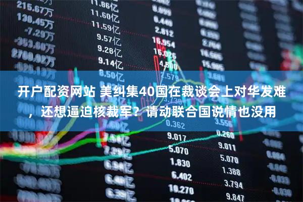 开户配资网站 美纠集40国在裁谈会上对华发难,还想逼迫核裁军?请动联合国说情也没用