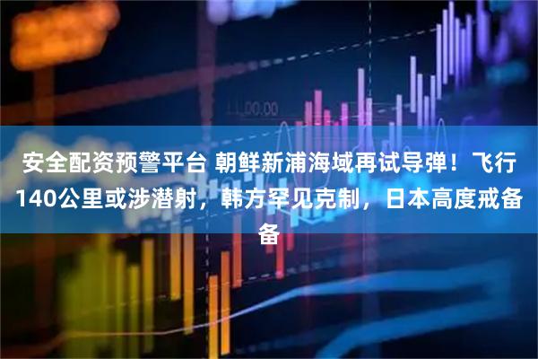 安全配资预警平台 朝鲜新浦海域再试导弹！飞行140公里或涉潜射，韩方罕见克制，日本高度戒备